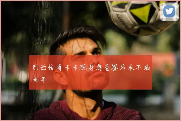 巴西传奇卡卡现身慈善赛风采不减当年