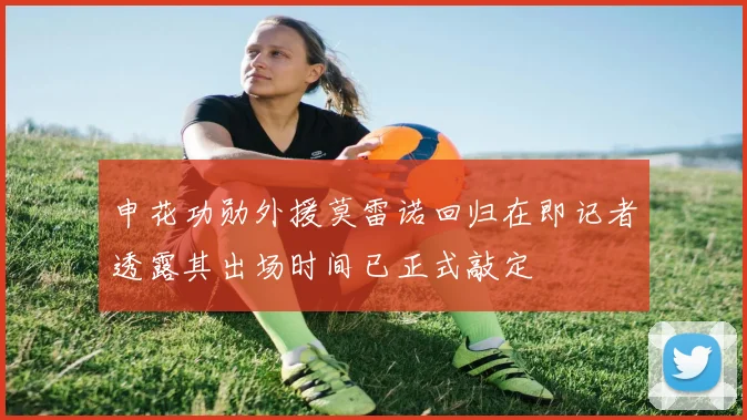申花功勋外援莫雷诺回归在即记者透露其出场时间已正式敲定