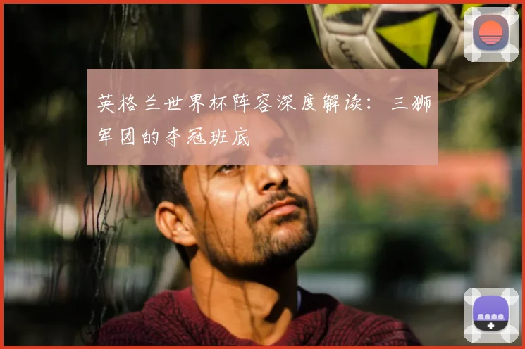 英格兰世界杯阵容深度解读：三狮军团的夺冠班底